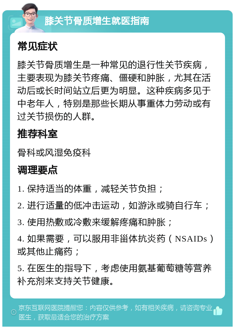 膝关节骨质增生就医指南 常见症状 膝关节骨质增生是一种常见的退行性关节疾病，主要表现为膝关节疼痛、僵硬和肿胀，尤其在活动后或长时间站立后更为明显。这种疾病多见于中老年人，特别是那些长期从事重体力劳动或有过关节损伤的人群。 推荐科室 骨科或风湿免疫科 调理要点 1. 保持适当的体重，减轻关节负担； 2. 进行适量的低冲击运动，如游泳或骑自行车； 3. 使用热敷或冷敷来缓解疼痛和肿胀； 4. 如果需要，可以服用非甾体抗炎药（NSAIDs）或其他止痛药； 5. 在医生的指导下，考虑使用氨基葡萄糖等营养补充剂来支持关节健康。