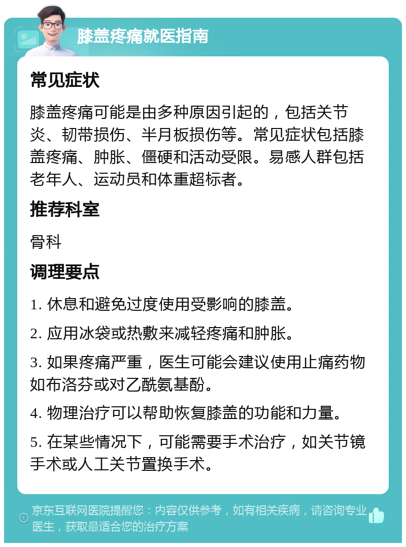 膝盖疼痛就医指南 常见症状 膝盖疼痛可能是由多种原因引起的，包括关节炎、韧带损伤、半月板损伤等。常见症状包括膝盖疼痛、肿胀、僵硬和活动受限。易感人群包括老年人、运动员和体重超标者。 推荐科室 骨科 调理要点 1. 休息和避免过度使用受影响的膝盖。 2. 应用冰袋或热敷来减轻疼痛和肿胀。 3. 如果疼痛严重，医生可能会建议使用止痛药物如布洛芬或对乙酰氨基酚。 4. 物理治疗可以帮助恢复膝盖的功能和力量。 5. 在某些情况下，可能需要手术治疗，如关节镜手术或人工关节置换手术。