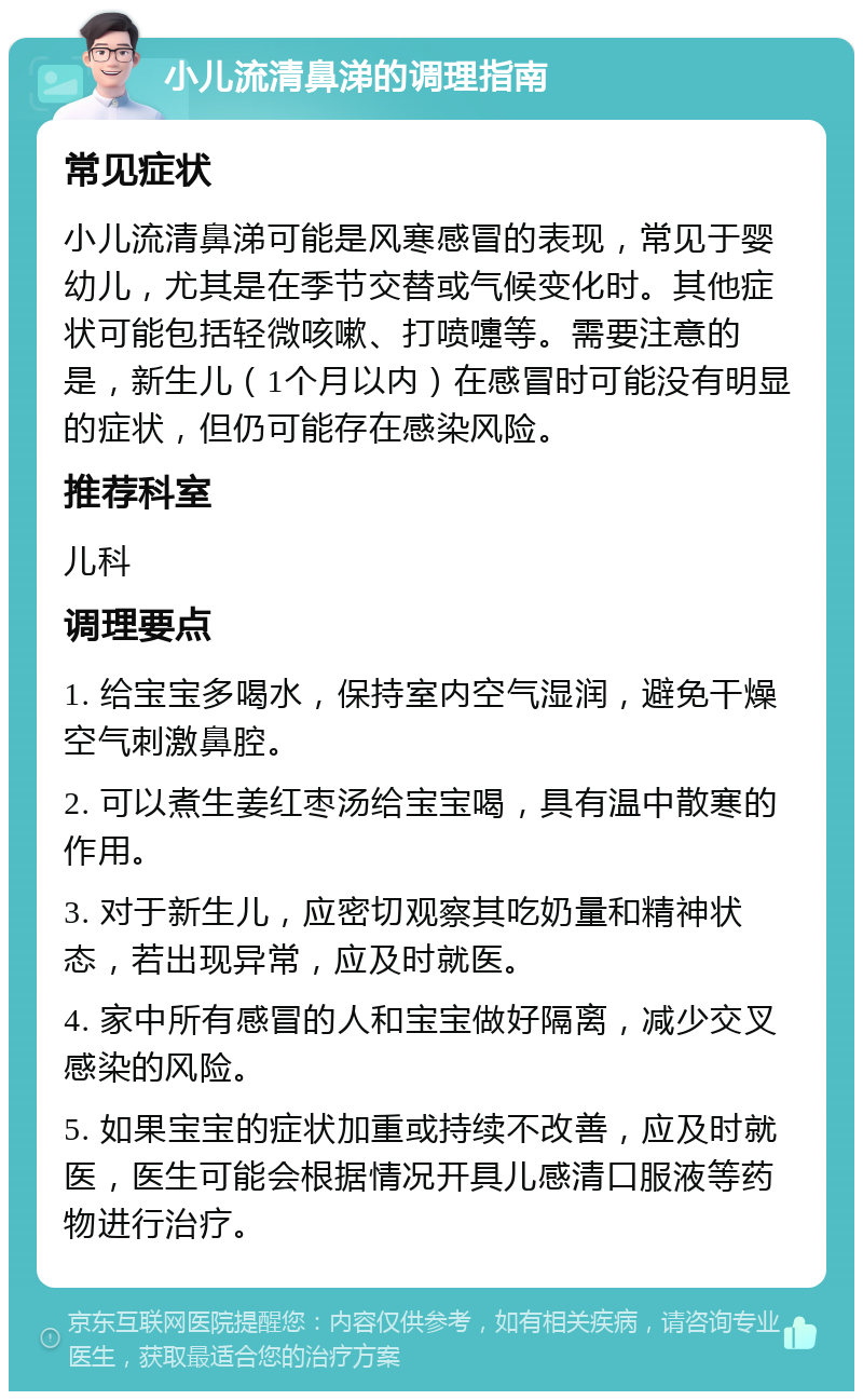 小儿流清鼻涕的调理指南 常见症状 小儿流清鼻涕可能是风寒感冒的表现，常见于婴幼儿，尤其是在季节交替或气候变化时。其他症状可能包括轻微咳嗽、打喷嚏等。需要注意的是，新生儿（1个月以内）在感冒时可能没有明显的症状，但仍可能存在感染风险。 推荐科室 儿科 调理要点 1. 给宝宝多喝水，保持室内空气湿润，避免干燥空气刺激鼻腔。 2. 可以煮生姜红枣汤给宝宝喝，具有温中散寒的作用。 3. 对于新生儿，应密切观察其吃奶量和精神状态，若出现异常，应及时就医。 4. 家中所有感冒的人和宝宝做好隔离，减少交叉感染的风险。 5. 如果宝宝的症状加重或持续不改善，应及时就医，医生可能会根据情况开具儿感清口服液等药物进行治疗。