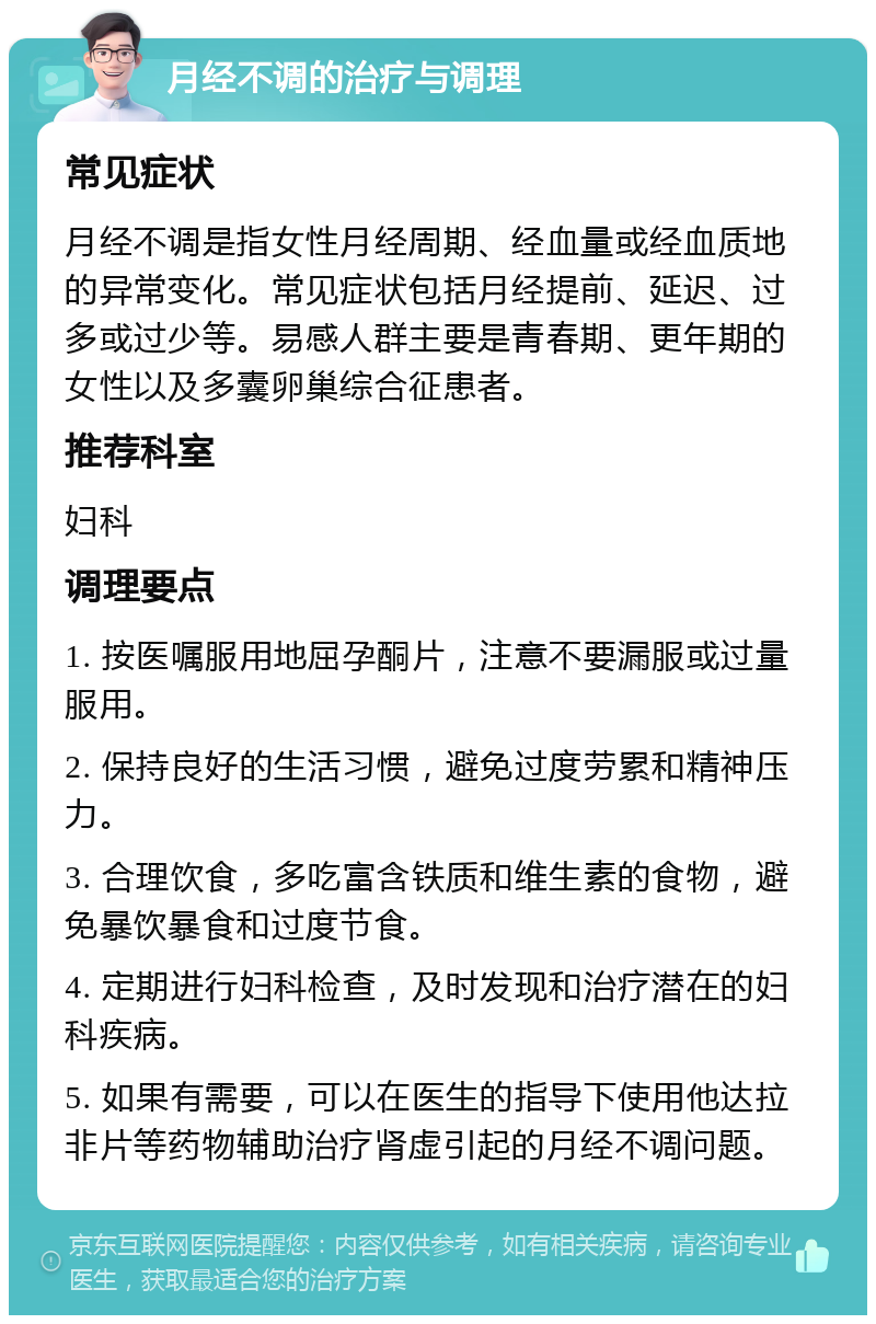 月经不调的治疗与调理 常见症状 月经不调是指女性月经周期、经血量或经血质地的异常变化。常见症状包括月经提前、延迟、过多或过少等。易感人群主要是青春期、更年期的女性以及多囊卵巢综合征患者。 推荐科室 妇科 调理要点 1. 按医嘱服用地屈孕酮片，注意不要漏服或过量服用。 2. 保持良好的生活习惯，避免过度劳累和精神压力。 3. 合理饮食，多吃富含铁质和维生素的食物，避免暴饮暴食和过度节食。 4. 定期进行妇科检查，及时发现和治疗潜在的妇科疾病。 5. 如果有需要，可以在医生的指导下使用他达拉非片等药物辅助治疗肾虚引起的月经不调问题。