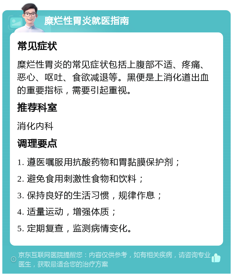 糜烂性胃炎就医指南 常见症状 糜烂性胃炎的常见症状包括上腹部不适、疼痛、恶心、呕吐、食欲减退等。黑便是上消化道出血的重要指标，需要引起重视。 推荐科室 消化内科 调理要点 1. 遵医嘱服用抗酸药物和胃黏膜保护剂； 2. 避免食用刺激性食物和饮料； 3. 保持良好的生活习惯，规律作息； 4. 适量运动，增强体质； 5. 定期复查，监测病情变化。