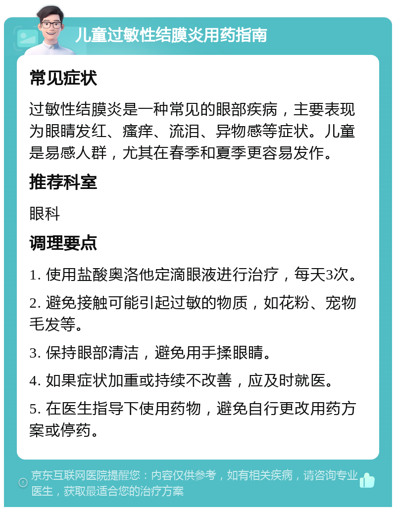 儿童过敏性结膜炎用药指南 常见症状 过敏性结膜炎是一种常见的眼部疾病，主要表现为眼睛发红、瘙痒、流泪、异物感等症状。儿童是易感人群，尤其在春季和夏季更容易发作。 推荐科室 眼科 调理要点 1. 使用盐酸奥洛他定滴眼液进行治疗，每天3次。 2. 避免接触可能引起过敏的物质，如花粉、宠物毛发等。 3. 保持眼部清洁，避免用手揉眼睛。 4. 如果症状加重或持续不改善，应及时就医。 5. 在医生指导下使用药物，避免自行更改用药方案或停药。