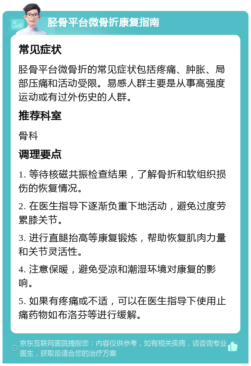 胫骨平台微骨折康复指南 常见症状 胫骨平台微骨折的常见症状包括疼痛、肿胀、局部压痛和活动受限。易感人群主要是从事高强度运动或有过外伤史的人群。 推荐科室 骨科 调理要点 1. 等待核磁共振检查结果，了解骨折和软组织损伤的恢复情况。 2. 在医生指导下逐渐负重下地活动，避免过度劳累膝关节。 3. 进行直腿抬高等康复锻炼，帮助恢复肌肉力量和关节灵活性。 4. 注意保暖，避免受凉和潮湿环境对康复的影响。 5. 如果有疼痛或不适，可以在医生指导下使用止痛药物如布洛芬等进行缓解。