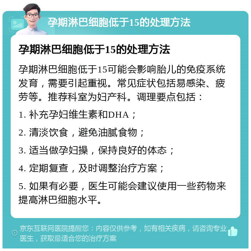 孕期淋巴细胞低于15的处理方法 孕期淋巴细胞低于15的处理方法 孕期淋巴细胞低于15可能会影响胎儿的免疫系统发育，需要引起重视。常见症状包括易感染、疲劳等。推荐科室为妇产科。调理要点包括： 1. 补充孕妇维生素和DHA； 2. 清淡饮食，避免油腻食物； 3. 适当做孕妇操，保持良好的体态； 4. 定期复查，及时调整治疗方案； 5. 如果有必要，医生可能会建议使用一些药物来提高淋巴细胞水平。