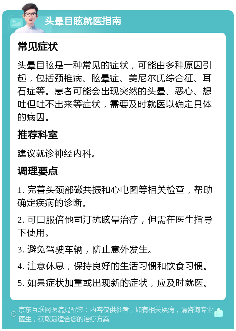 头晕目眩就医指南 常见症状 头晕目眩是一种常见的症状，可能由多种原因引起，包括颈椎病、眩晕症、美尼尔氏综合征、耳石症等。患者可能会出现突然的头晕、恶心、想吐但吐不出来等症状，需要及时就医以确定具体的病因。 推荐科室 建议就诊神经内科。 调理要点 1. 完善头颈部磁共振和心电图等相关检查，帮助确定疾病的诊断。 2. 可口服倍他司汀抗眩晕治疗，但需在医生指导下使用。 3. 避免驾驶车辆，防止意外发生。 4. 注意休息，保持良好的生活习惯和饮食习惯。 5. 如果症状加重或出现新的症状，应及时就医。