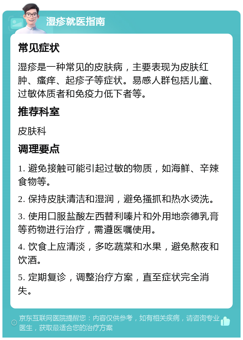 湿疹就医指南 常见症状 湿疹是一种常见的皮肤病，主要表现为皮肤红肿、瘙痒、起疹子等症状。易感人群包括儿童、过敏体质者和免疫力低下者等。 推荐科室 皮肤科 调理要点 1. 避免接触可能引起过敏的物质，如海鲜、辛辣食物等。 2. 保持皮肤清洁和湿润，避免搔抓和热水烫洗。 3. 使用口服盐酸左西替利嗪片和外用地奈德乳膏等药物进行治疗，需遵医嘱使用。 4. 饮食上应清淡，多吃蔬菜和水果，避免熬夜和饮酒。 5. 定期复诊，调整治疗方案，直至症状完全消失。