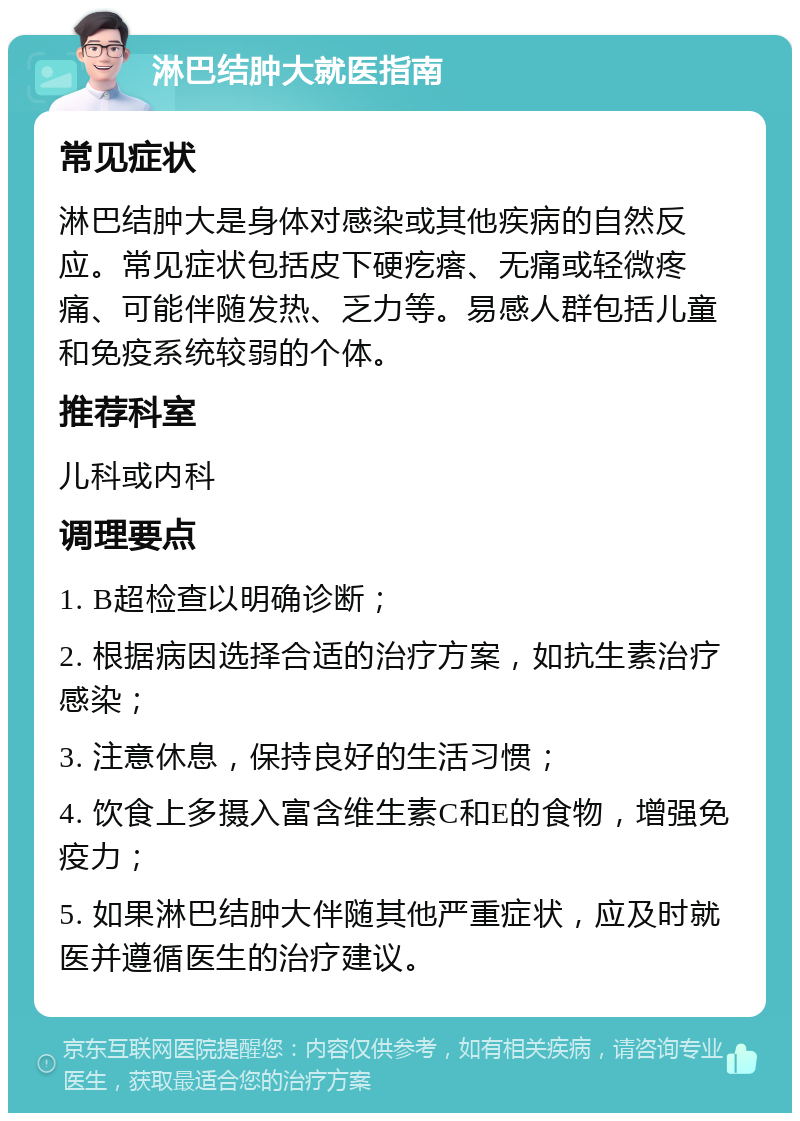 淋巴结肿大就医指南 常见症状 淋巴结肿大是身体对感染或其他疾病的自然反应。常见症状包括皮下硬疙瘩、无痛或轻微疼痛、可能伴随发热、乏力等。易感人群包括儿童和免疫系统较弱的个体。 推荐科室 儿科或内科 调理要点 1. B超检查以明确诊断； 2. 根据病因选择合适的治疗方案，如抗生素治疗感染； 3. 注意休息，保持良好的生活习惯； 4. 饮食上多摄入富含维生素C和E的食物，增强免疫力； 5. 如果淋巴结肿大伴随其他严重症状，应及时就医并遵循医生的治疗建议。