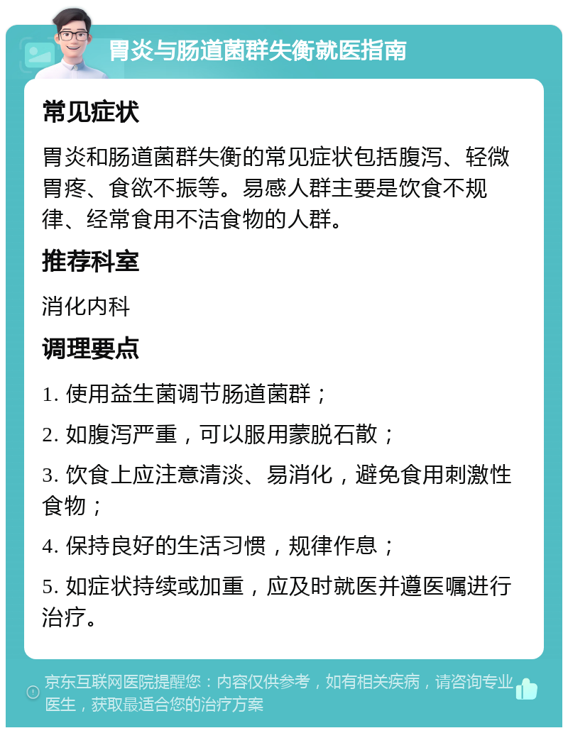 胃炎与肠道菌群失衡就医指南 常见症状 胃炎和肠道菌群失衡的常见症状包括腹泻、轻微胃疼、食欲不振等。易感人群主要是饮食不规律、经常食用不洁食物的人群。 推荐科室 消化内科 调理要点 1. 使用益生菌调节肠道菌群； 2. 如腹泻严重，可以服用蒙脱石散； 3. 饮食上应注意清淡、易消化，避免食用刺激性食物； 4. 保持良好的生活习惯，规律作息； 5. 如症状持续或加重，应及时就医并遵医嘱进行治疗。