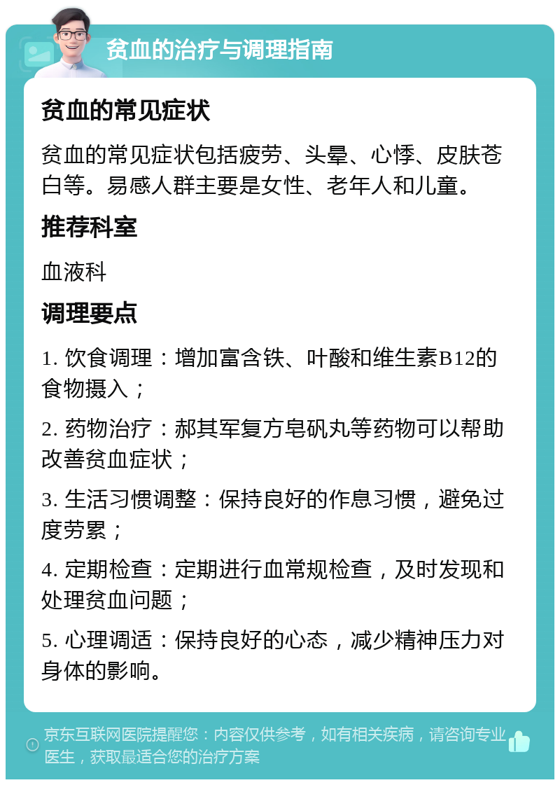 贫血的治疗与调理指南 贫血的常见症状 贫血的常见症状包括疲劳、头晕、心悸、皮肤苍白等。易感人群主要是女性、老年人和儿童。 推荐科室 血液科 调理要点 1. 饮食调理：增加富含铁、叶酸和维生素B12的食物摄入； 2. 药物治疗：郝其军复方皂矾丸等药物可以帮助改善贫血症状； 3. 生活习惯调整：保持良好的作息习惯，避免过度劳累； 4. 定期检查：定期进行血常规检查，及时发现和处理贫血问题； 5. 心理调适：保持良好的心态，减少精神压力对身体的影响。