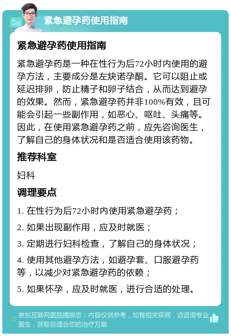 紧急避孕药使用指南 紧急避孕药使用指南 紧急避孕药是一种在性行为后72小时内使用的避孕方法，主要成分是左炔诺孕酮。它可以阻止或延迟排卵，防止精子和卵子结合，从而达到避孕的效果。然而，紧急避孕药并非100%有效，且可能会引起一些副作用，如恶心、呕吐、头痛等。因此，在使用紧急避孕药之前，应先咨询医生，了解自己的身体状况和是否适合使用该药物。 推荐科室 妇科 调理要点 1. 在性行为后72小时内使用紧急避孕药； 2. 如果出现副作用，应及时就医； 3. 定期进行妇科检查，了解自己的身体状况； 4. 使用其他避孕方法，如避孕套、口服避孕药等，以减少对紧急避孕药的依赖； 5. 如果怀孕，应及时就医，进行合适的处理。