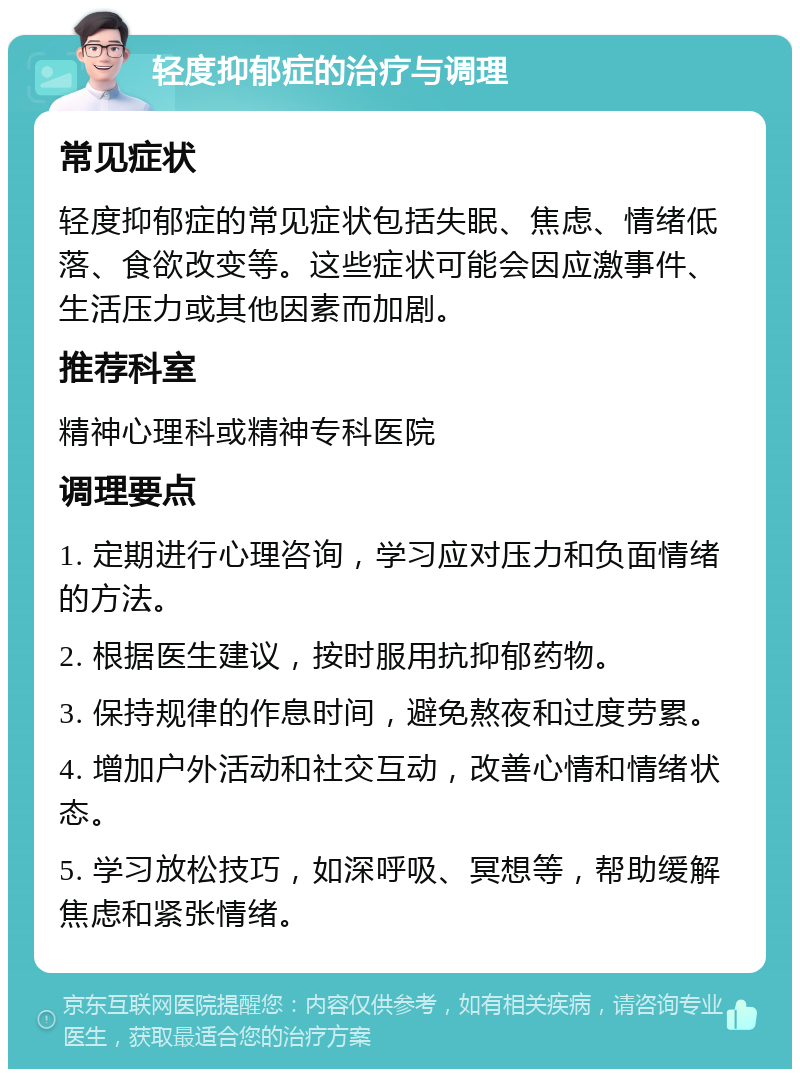 轻度抑郁症的治疗与调理 常见症状 轻度抑郁症的常见症状包括失眠、焦虑、情绪低落、食欲改变等。这些症状可能会因应激事件、生活压力或其他因素而加剧。 推荐科室 精神心理科或精神专科医院 调理要点 1. 定期进行心理咨询，学习应对压力和负面情绪的方法。 2. 根据医生建议，按时服用抗抑郁药物。 3. 保持规律的作息时间，避免熬夜和过度劳累。 4. 增加户外活动和社交互动，改善心情和情绪状态。 5. 学习放松技巧，如深呼吸、冥想等，帮助缓解焦虑和紧张情绪。