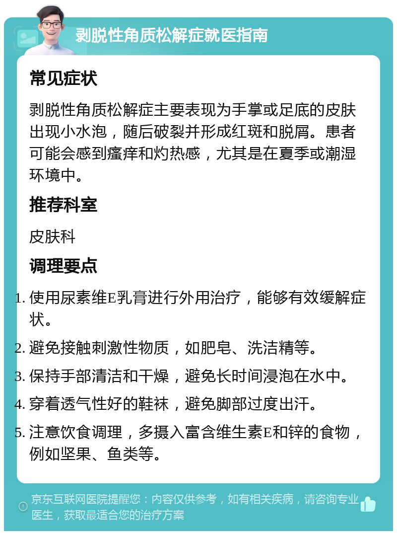 剥脱性角质松解症就医指南 常见症状 剥脱性角质松解症主要表现为手掌或足底的皮肤出现小水泡，随后破裂并形成红斑和脱屑。患者可能会感到瘙痒和灼热感，尤其是在夏季或潮湿环境中。 推荐科室 皮肤科 调理要点 使用尿素维E乳膏进行外用治疗，能够有效缓解症状。 避免接触刺激性物质，如肥皂、洗洁精等。 保持手部清洁和干燥，避免长时间浸泡在水中。 穿着透气性好的鞋袜，避免脚部过度出汗。 注意饮食调理，多摄入富含维生素E和锌的食物，例如坚果、鱼类等。