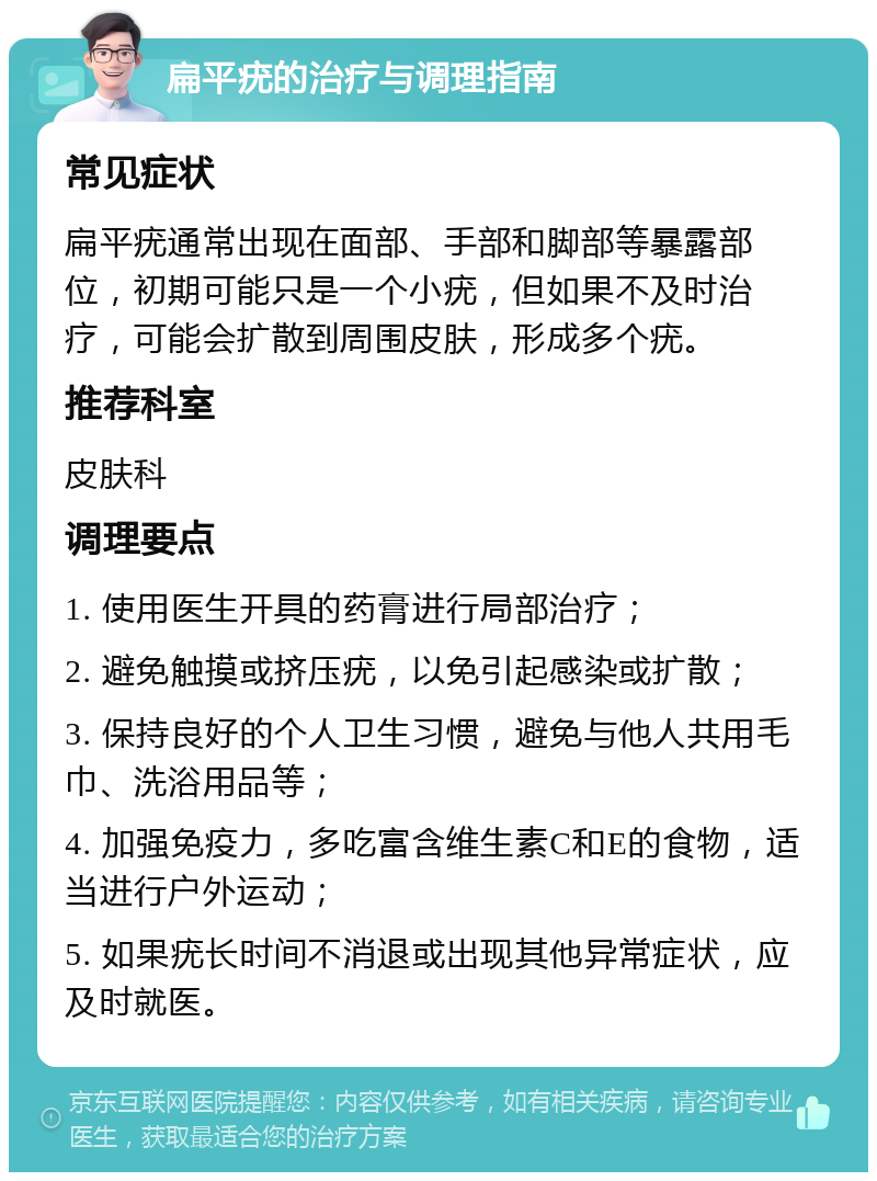 扁平疣的治疗与调理指南 常见症状 扁平疣通常出现在面部、手部和脚部等暴露部位，初期可能只是一个小疣，但如果不及时治疗，可能会扩散到周围皮肤，形成多个疣。 推荐科室 皮肤科 调理要点 1. 使用医生开具的药膏进行局部治疗； 2. 避免触摸或挤压疣，以免引起感染或扩散； 3. 保持良好的个人卫生习惯，避免与他人共用毛巾、洗浴用品等； 4. 加强免疫力，多吃富含维生素C和E的食物，适当进行户外运动； 5. 如果疣长时间不消退或出现其他异常症状，应及时就医。