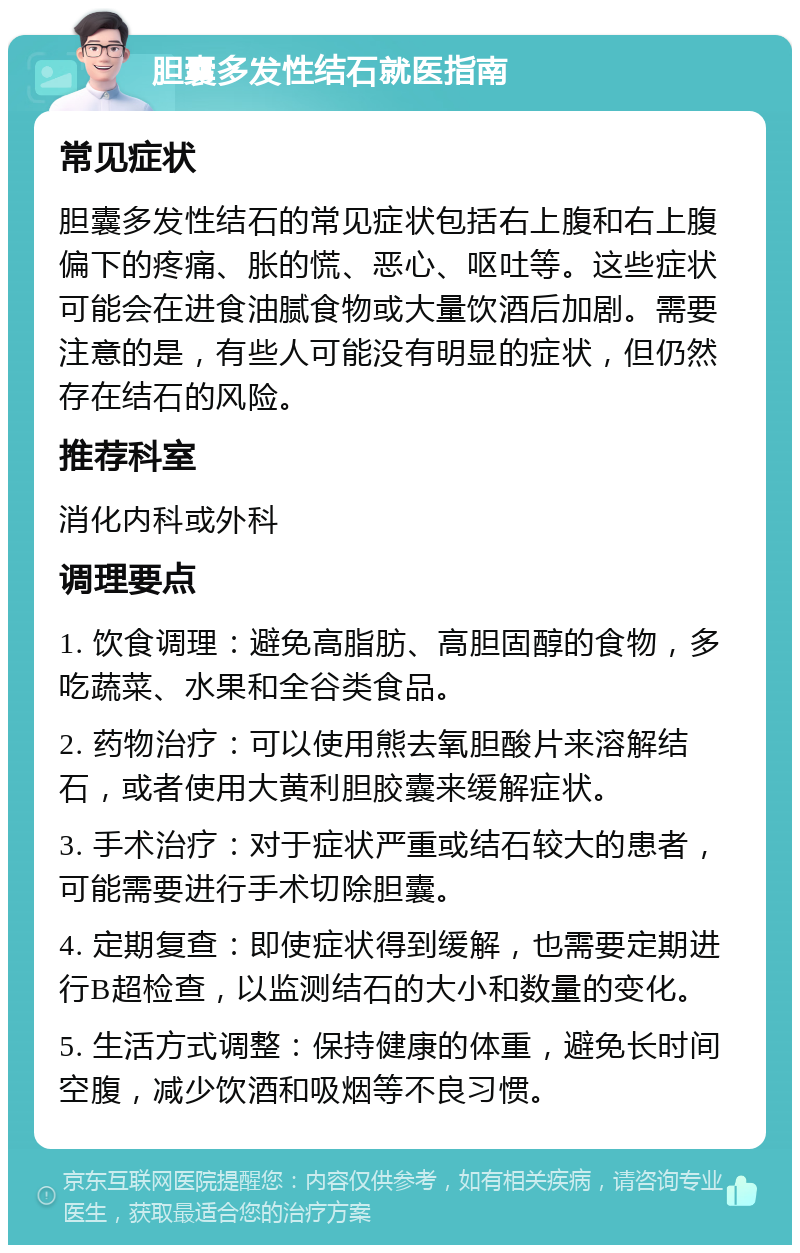 胆囊多发性结石就医指南 常见症状 胆囊多发性结石的常见症状包括右上腹和右上腹偏下的疼痛、胀的慌、恶心、呕吐等。这些症状可能会在进食油腻食物或大量饮酒后加剧。需要注意的是，有些人可能没有明显的症状，但仍然存在结石的风险。 推荐科室 消化内科或外科 调理要点 1. 饮食调理：避免高脂肪、高胆固醇的食物，多吃蔬菜、水果和全谷类食品。 2. 药物治疗：可以使用熊去氧胆酸片来溶解结石，或者使用大黄利胆胶囊来缓解症状。 3. 手术治疗：对于症状严重或结石较大的患者，可能需要进行手术切除胆囊。 4. 定期复查：即使症状得到缓解，也需要定期进行B超检查，以监测结石的大小和数量的变化。 5. 生活方式调整：保持健康的体重，避免长时间空腹，减少饮酒和吸烟等不良习惯。