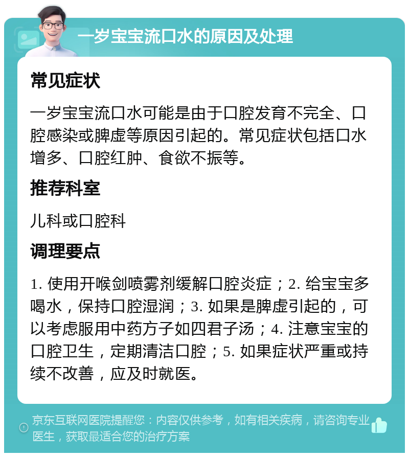 一岁宝宝流口水的原因及处理 常见症状 一岁宝宝流口水可能是由于口腔发育不完全、口腔感染或脾虚等原因引起的。常见症状包括口水增多、口腔红肿、食欲不振等。 推荐科室 儿科或口腔科 调理要点 1. 使用开喉剑喷雾剂缓解口腔炎症；2. 给宝宝多喝水，保持口腔湿润；3. 如果是脾虚引起的，可以考虑服用中药方子如四君子汤；4. 注意宝宝的口腔卫生，定期清洁口腔；5. 如果症状严重或持续不改善，应及时就医。