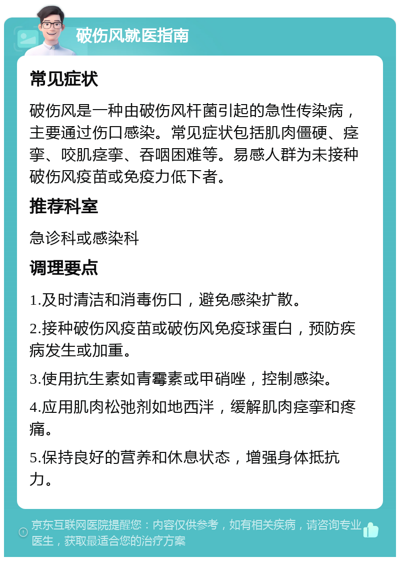 破伤风就医指南 常见症状 破伤风是一种由破伤风杆菌引起的急性传染病，主要通过伤口感染。常见症状包括肌肉僵硬、痉挛、咬肌痉挛、吞咽困难等。易感人群为未接种破伤风疫苗或免疫力低下者。 推荐科室 急诊科或感染科 调理要点 1.及时清洁和消毒伤口，避免感染扩散。 2.接种破伤风疫苗或破伤风免疫球蛋白，预防疾病发生或加重。 3.使用抗生素如青霉素或甲硝唑，控制感染。 4.应用肌肉松弛剂如地西泮，缓解肌肉痉挛和疼痛。 5.保持良好的营养和休息状态，增强身体抵抗力。