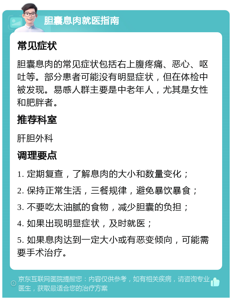 胆囊息肉就医指南 常见症状 胆囊息肉的常见症状包括右上腹疼痛、恶心、呕吐等。部分患者可能没有明显症状，但在体检中被发现。易感人群主要是中老年人，尤其是女性和肥胖者。 推荐科室 肝胆外科 调理要点 1. 定期复查，了解息肉的大小和数量变化； 2. 保持正常生活，三餐规律，避免暴饮暴食； 3. 不要吃太油腻的食物，减少胆囊的负担； 4. 如果出现明显症状，及时就医； 5. 如果息肉达到一定大小或有恶变倾向，可能需要手术治疗。