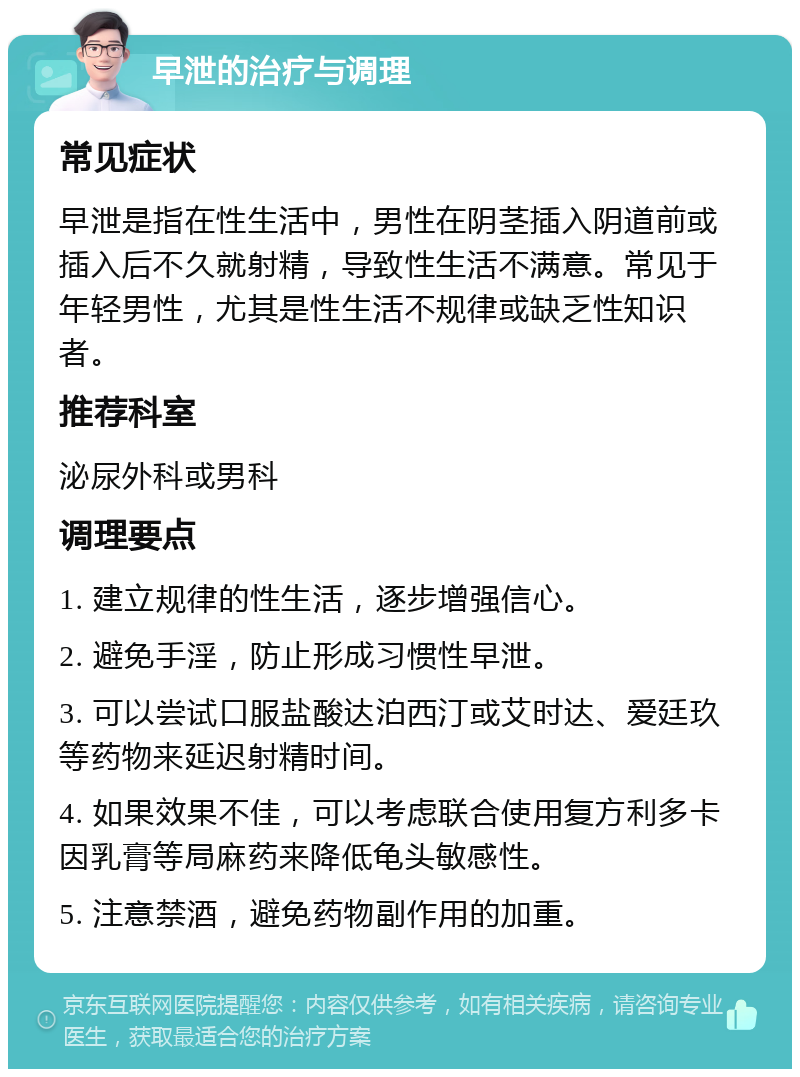 早泄的治疗与调理 常见症状 早泄是指在性生活中，男性在阴茎插入阴道前或插入后不久就射精，导致性生活不满意。常见于年轻男性，尤其是性生活不规律或缺乏性知识者。 推荐科室 泌尿外科或男科 调理要点 1. 建立规律的性生活，逐步增强信心。 2. 避免手淫，防止形成习惯性早泄。 3. 可以尝试口服盐酸达泊西汀或艾时达、爱廷玖等药物来延迟射精时间。 4. 如果效果不佳，可以考虑联合使用复方利多卡因乳膏等局麻药来降低龟头敏感性。 5. 注意禁酒，避免药物副作用的加重。