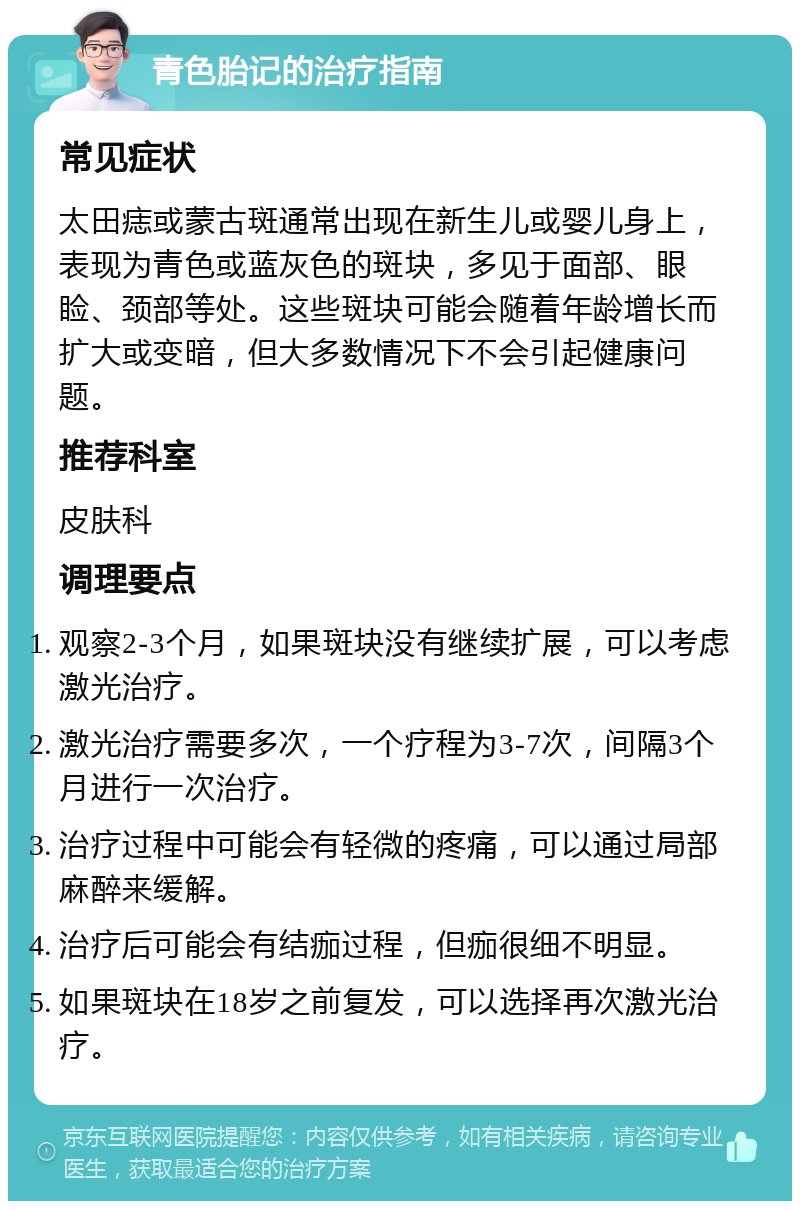 青色胎记的治疗指南 常见症状 太田痣或蒙古斑通常出现在新生儿或婴儿身上，表现为青色或蓝灰色的斑块，多见于面部、眼睑、颈部等处。这些斑块可能会随着年龄增长而扩大或变暗，但大多数情况下不会引起健康问题。 推荐科室 皮肤科 调理要点 观察2-3个月，如果斑块没有继续扩展，可以考虑激光治疗。 激光治疗需要多次，一个疗程为3-7次，间隔3个月进行一次治疗。 治疗过程中可能会有轻微的疼痛，可以通过局部麻醉来缓解。 治疗后可能会有结痂过程，但痂很细不明显。 如果斑块在18岁之前复发，可以选择再次激光治疗。