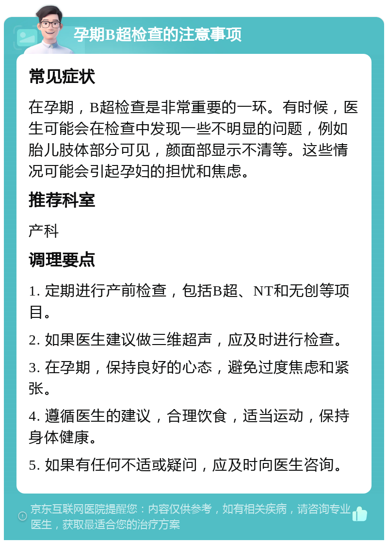 孕期B超检查的注意事项 常见症状 在孕期，B超检查是非常重要的一环。有时候，医生可能会在检查中发现一些不明显的问题，例如胎儿肢体部分可见，颜面部显示不清等。这些情况可能会引起孕妇的担忧和焦虑。 推荐科室 产科 调理要点 1. 定期进行产前检查，包括B超、NT和无创等项目。 2. 如果医生建议做三维超声，应及时进行检查。 3. 在孕期，保持良好的心态，避免过度焦虑和紧张。 4. 遵循医生的建议，合理饮食，适当运动，保持身体健康。 5. 如果有任何不适或疑问，应及时向医生咨询。