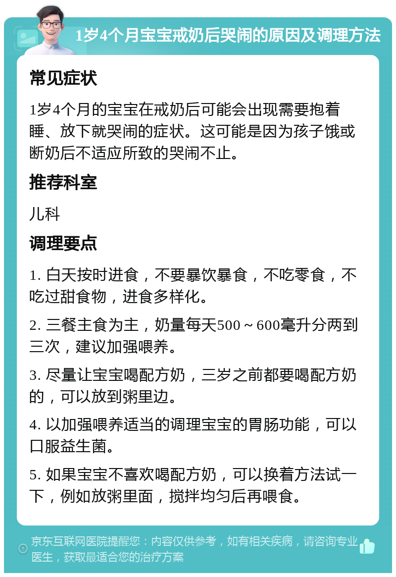 1岁4个月宝宝戒奶后哭闹的原因及调理方法 常见症状 1岁4个月的宝宝在戒奶后可能会出现需要抱着睡、放下就哭闹的症状。这可能是因为孩子饿或断奶后不适应所致的哭闹不止。 推荐科室 儿科 调理要点 1. 白天按时进食，不要暴饮暴食，不吃零食，不吃过甜食物，进食多样化。 2. 三餐主食为主，奶量每天500～600毫升分两到三次，建议加强喂养。 3. 尽量让宝宝喝配方奶，三岁之前都要喝配方奶的，可以放到粥里边。 4. 以加强喂养适当的调理宝宝的胃肠功能，可以口服益生菌。 5. 如果宝宝不喜欢喝配方奶，可以换着方法试一下，例如放粥里面，搅拌均匀后再喂食。