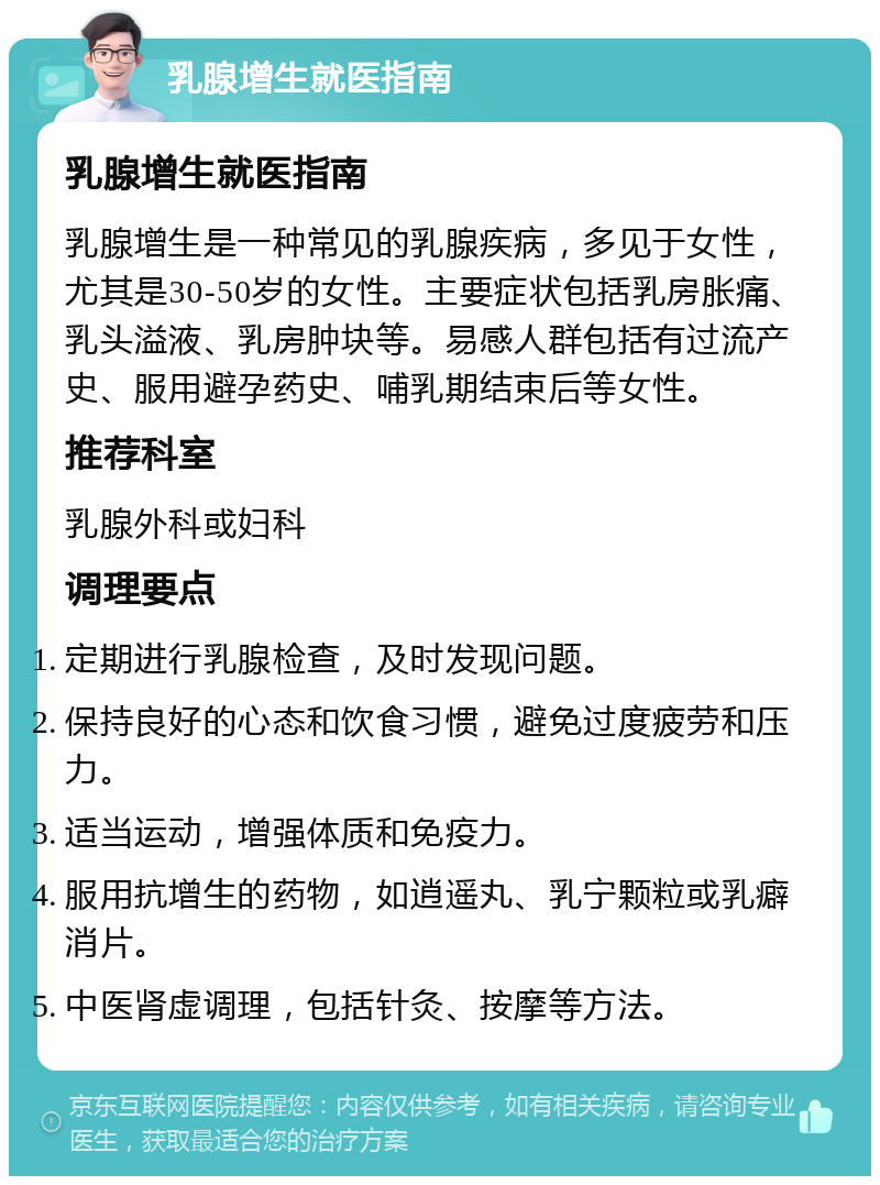 乳腺增生就医指南 乳腺增生就医指南 乳腺增生是一种常见的乳腺疾病，多见于女性，尤其是30-50岁的女性。主要症状包括乳房胀痛、乳头溢液、乳房肿块等。易感人群包括有过流产史、服用避孕药史、哺乳期结束后等女性。 推荐科室 乳腺外科或妇科 调理要点 定期进行乳腺检查，及时发现问题。 保持良好的心态和饮食习惯，避免过度疲劳和压力。 适当运动，增强体质和免疫力。 服用抗增生的药物，如逍遥丸、乳宁颗粒或乳癖消片。 中医肾虚调理，包括针灸、按摩等方法。