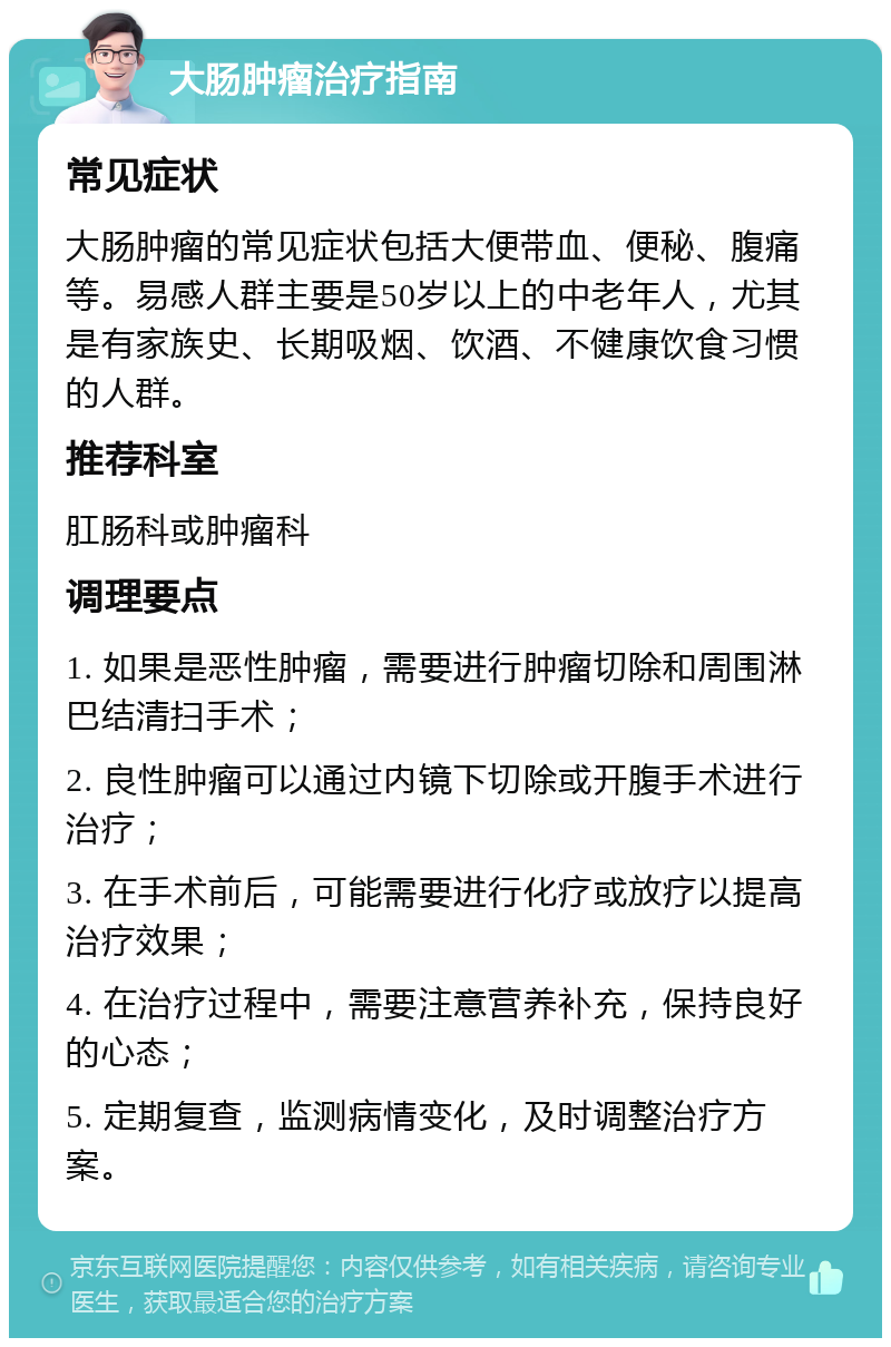 大肠肿瘤治疗指南 常见症状 大肠肿瘤的常见症状包括大便带血、便秘、腹痛等。易感人群主要是50岁以上的中老年人，尤其是有家族史、长期吸烟、饮酒、不健康饮食习惯的人群。 推荐科室 肛肠科或肿瘤科 调理要点 1. 如果是恶性肿瘤，需要进行肿瘤切除和周围淋巴结清扫手术； 2. 良性肿瘤可以通过内镜下切除或开腹手术进行治疗； 3. 在手术前后，可能需要进行化疗或放疗以提高治疗效果； 4. 在治疗过程中，需要注意营养补充，保持良好的心态； 5. 定期复查，监测病情变化，及时调整治疗方案。