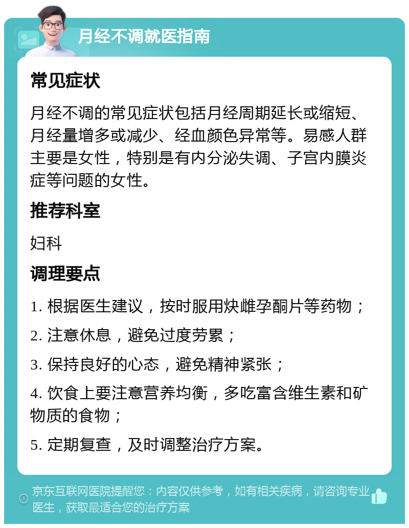 月经不调就医指南 常见症状 月经不调的常见症状包括月经周期延长或缩短、月经量增多或减少、经血颜色异常等。易感人群主要是女性，特别是有内分泌失调、子宫内膜炎症等问题的女性。 推荐科室 妇科 调理要点 1. 根据医生建议，按时服用炔雌孕酮片等药物； 2. 注意休息，避免过度劳累； 3. 保持良好的心态，避免精神紧张； 4. 饮食上要注意营养均衡，多吃富含维生素和矿物质的食物； 5. 定期复查，及时调整治疗方案。