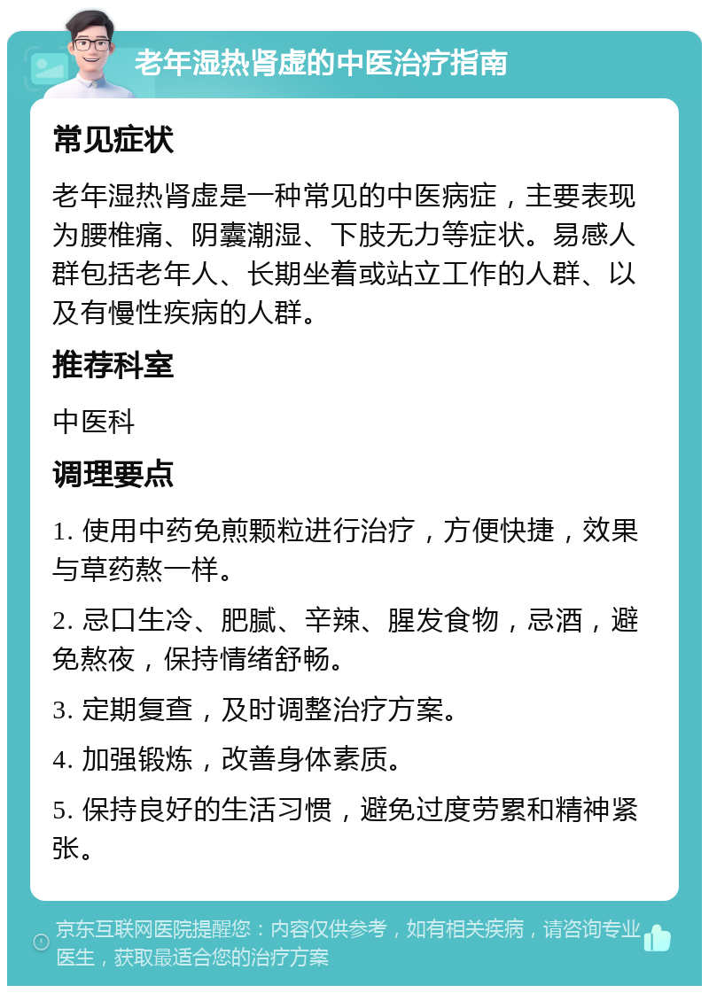 老年湿热肾虚的中医治疗指南 常见症状 老年湿热肾虚是一种常见的中医病症，主要表现为腰椎痛、阴囊潮湿、下肢无力等症状。易感人群包括老年人、长期坐着或站立工作的人群、以及有慢性疾病的人群。 推荐科室 中医科 调理要点 1. 使用中药免煎颗粒进行治疗，方便快捷，效果与草药熬一样。 2. 忌口生冷、肥腻、辛辣、腥发食物，忌酒，避免熬夜，保持情绪舒畅。 3. 定期复查，及时调整治疗方案。 4. 加强锻炼，改善身体素质。 5. 保持良好的生活习惯，避免过度劳累和精神紧张。