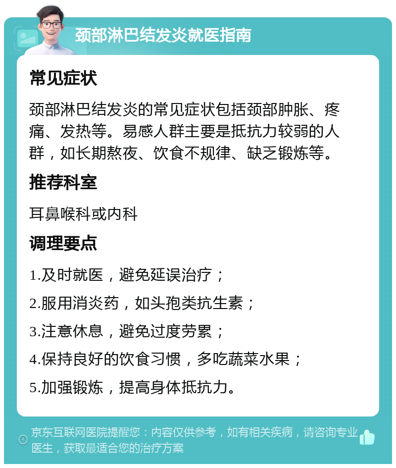 颈部淋巴结发炎就医指南 常见症状 颈部淋巴结发炎的常见症状包括颈部肿胀、疼痛、发热等。易感人群主要是抵抗力较弱的人群，如长期熬夜、饮食不规律、缺乏锻炼等。 推荐科室 耳鼻喉科或内科 调理要点 1.及时就医，避免延误治疗； 2.服用消炎药，如头孢类抗生素； 3.注意休息，避免过度劳累； 4.保持良好的饮食习惯，多吃蔬菜水果； 5.加强锻炼，提高身体抵抗力。