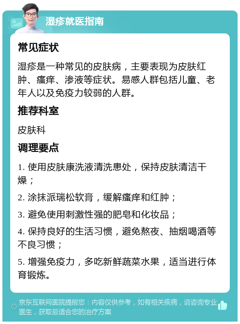 湿疹就医指南 常见症状 湿疹是一种常见的皮肤病，主要表现为皮肤红肿、瘙痒、渗液等症状。易感人群包括儿童、老年人以及免疫力较弱的人群。 推荐科室 皮肤科 调理要点 1. 使用皮肤康洗液清洗患处，保持皮肤清洁干燥； 2. 涂抹派瑞松软膏，缓解瘙痒和红肿； 3. 避免使用刺激性强的肥皂和化妆品； 4. 保持良好的生活习惯，避免熬夜、抽烟喝酒等不良习惯； 5. 增强免疫力，多吃新鲜蔬菜水果，适当进行体育锻炼。