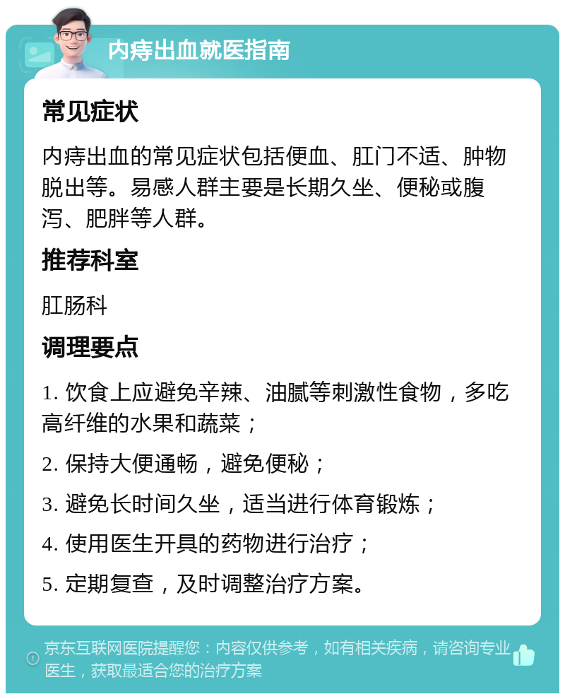 内痔出血就医指南 常见症状 内痔出血的常见症状包括便血、肛门不适、肿物脱出等。易感人群主要是长期久坐、便秘或腹泻、肥胖等人群。 推荐科室 肛肠科 调理要点 1. 饮食上应避免辛辣、油腻等刺激性食物，多吃高纤维的水果和蔬菜； 2. 保持大便通畅，避免便秘； 3. 避免长时间久坐，适当进行体育锻炼； 4. 使用医生开具的药物进行治疗； 5. 定期复查，及时调整治疗方案。