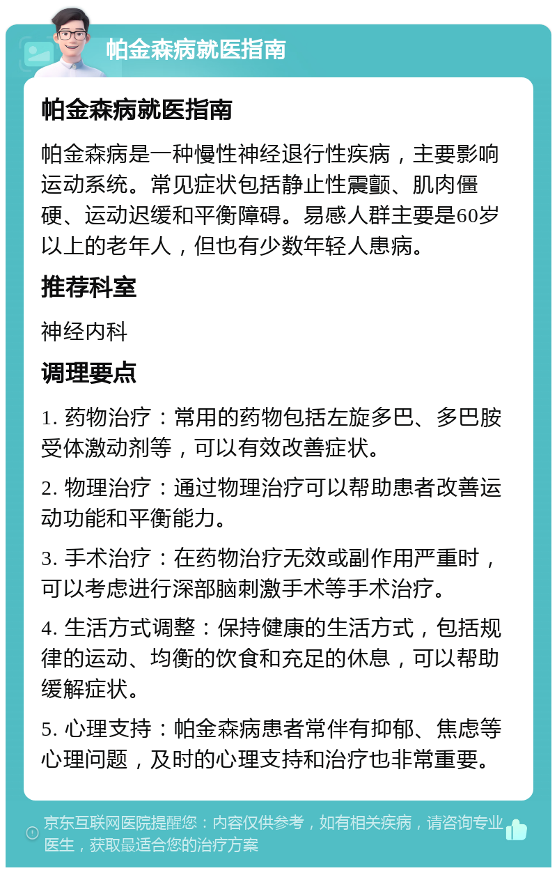 帕金森病就医指南 帕金森病就医指南 帕金森病是一种慢性神经退行性疾病，主要影响运动系统。常见症状包括静止性震颤、肌肉僵硬、运动迟缓和平衡障碍。易感人群主要是60岁以上的老年人，但也有少数年轻人患病。 推荐科室 神经内科 调理要点 1. 药物治疗：常用的药物包括左旋多巴、多巴胺受体激动剂等，可以有效改善症状。 2. 物理治疗：通过物理治疗可以帮助患者改善运动功能和平衡能力。 3. 手术治疗：在药物治疗无效或副作用严重时，可以考虑进行深部脑刺激手术等手术治疗。 4. 生活方式调整：保持健康的生活方式，包括规律的运动、均衡的饮食和充足的休息，可以帮助缓解症状。 5. 心理支持：帕金森病患者常伴有抑郁、焦虑等心理问题，及时的心理支持和治疗也非常重要。