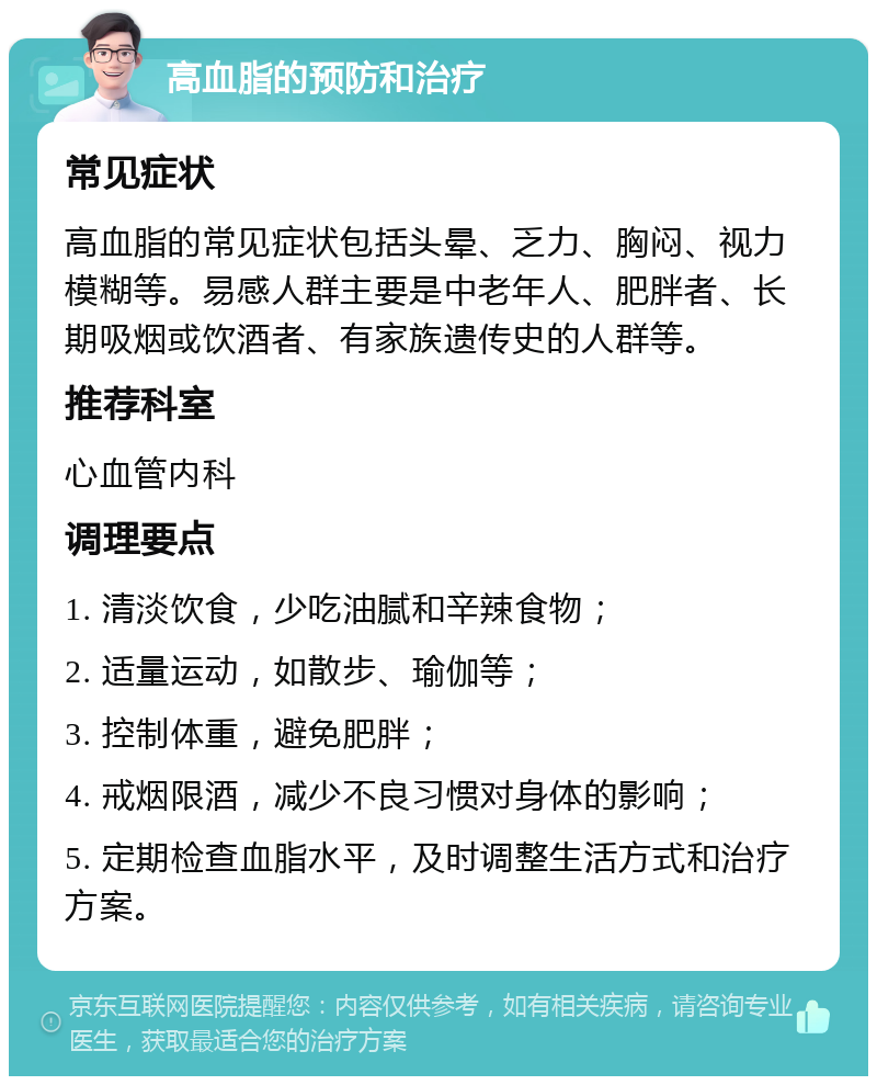 高血脂的预防和治疗 常见症状 高血脂的常见症状包括头晕、乏力、胸闷、视力模糊等。易感人群主要是中老年人、肥胖者、长期吸烟或饮酒者、有家族遗传史的人群等。 推荐科室 心血管内科 调理要点 1. 清淡饮食，少吃油腻和辛辣食物； 2. 适量运动，如散步、瑜伽等； 3. 控制体重，避免肥胖； 4. 戒烟限酒，减少不良习惯对身体的影响； 5. 定期检查血脂水平，及时调整生活方式和治疗方案。