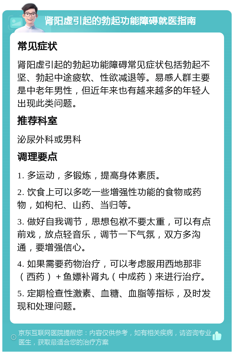 肾阳虚引起的勃起功能障碍就医指南 常见症状 肾阳虚引起的勃起功能障碍常见症状包括勃起不坚、勃起中途疲软、性欲减退等。易感人群主要是中老年男性，但近年来也有越来越多的年轻人出现此类问题。 推荐科室 泌尿外科或男科 调理要点 1. 多运动，多锻炼，提高身体素质。 2. 饮食上可以多吃一些增强性功能的食物或药物，如枸杞、山药、当归等。 3. 做好自我调节，思想包袱不要太重，可以有点前戏，放点轻音乐，调节一下气氛，双方多沟通，要增强信心。 4. 如果需要药物治疗，可以考虑服用西地那非（西药）＋鱼嫖补肾丸（中成药）来进行治疗。 5. 定期检查性激素、血糖、血脂等指标，及时发现和处理问题。