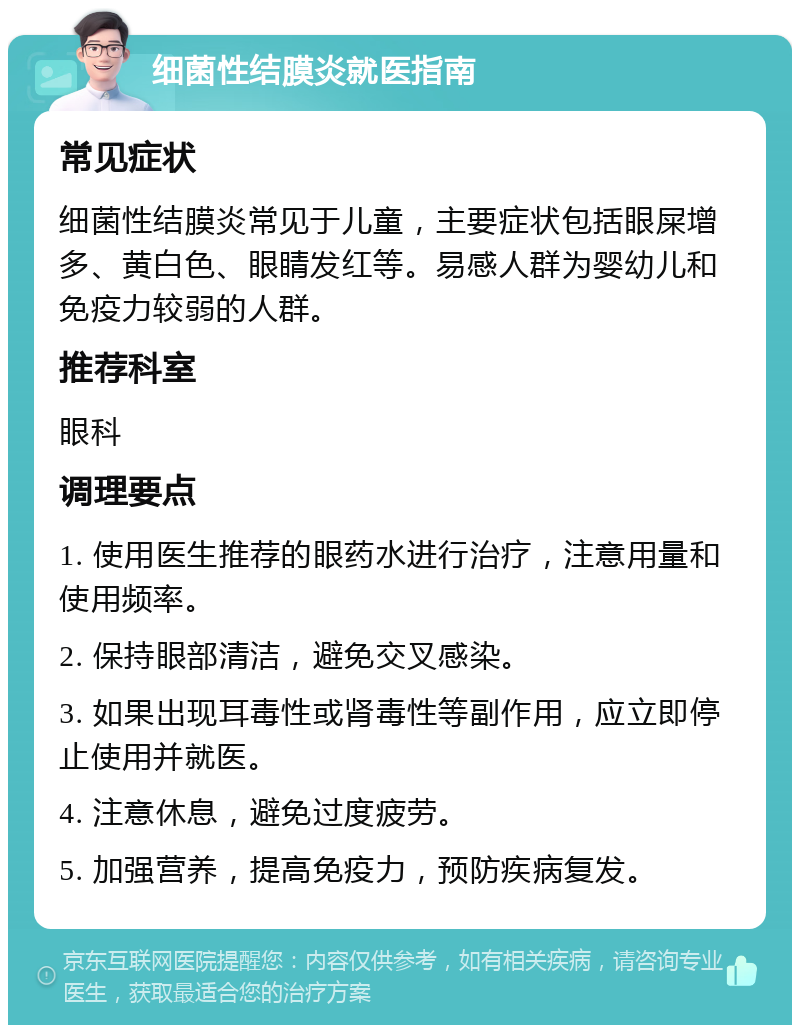 细菌性结膜炎就医指南 常见症状 细菌性结膜炎常见于儿童，主要症状包括眼屎增多、黄白色、眼睛发红等。易感人群为婴幼儿和免疫力较弱的人群。 推荐科室 眼科 调理要点 1. 使用医生推荐的眼药水进行治疗，注意用量和使用频率。 2. 保持眼部清洁，避免交叉感染。 3. 如果出现耳毒性或肾毒性等副作用，应立即停止使用并就医。 4. 注意休息，避免过度疲劳。 5. 加强营养，提高免疫力，预防疾病复发。