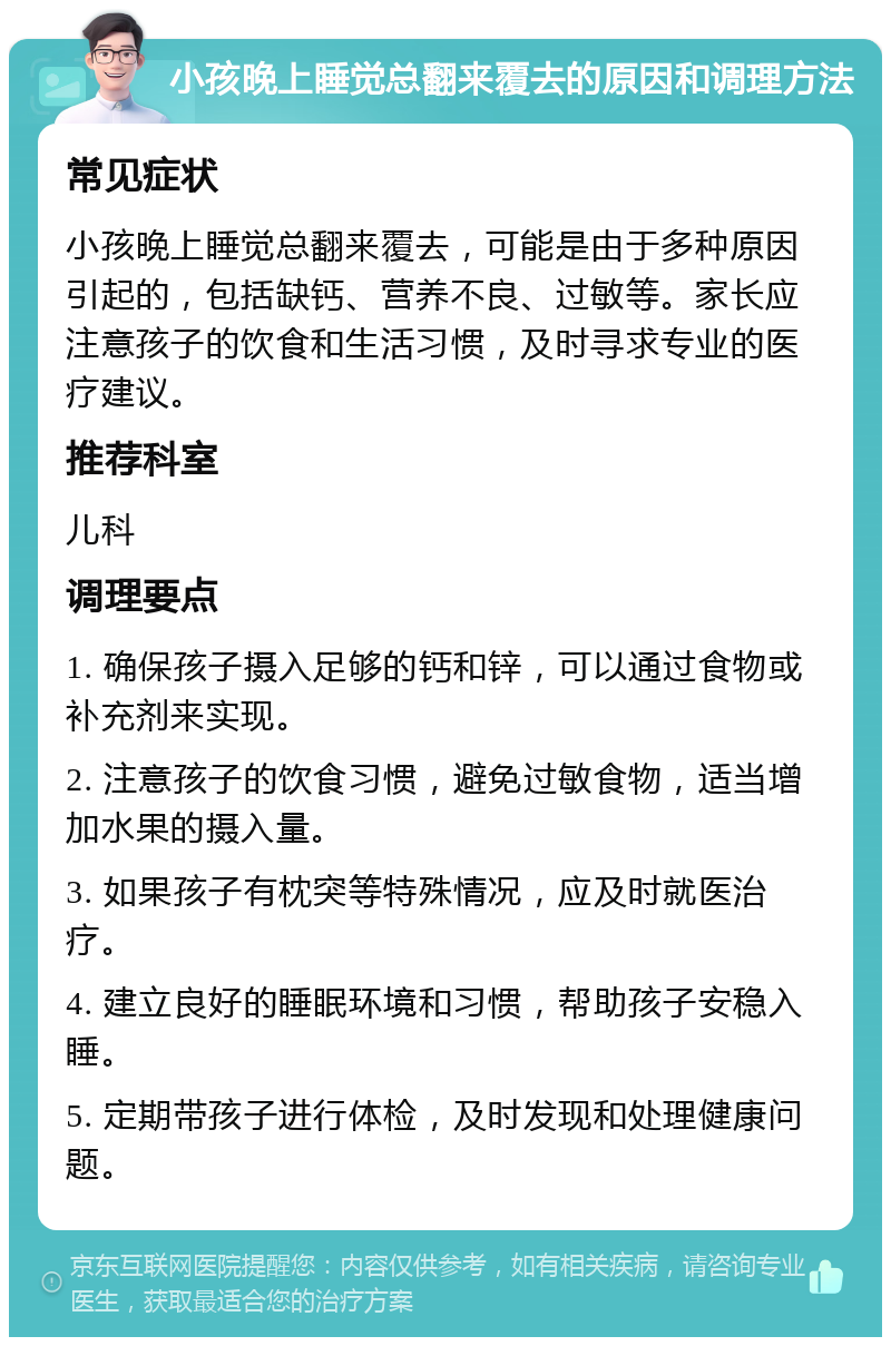 小孩晚上睡觉总翻来覆去的原因和调理方法 常见症状 小孩晚上睡觉总翻来覆去，可能是由于多种原因引起的，包括缺钙、营养不良、过敏等。家长应注意孩子的饮食和生活习惯，及时寻求专业的医疗建议。 推荐科室 儿科 调理要点 1. 确保孩子摄入足够的钙和锌，可以通过食物或补充剂来实现。 2. 注意孩子的饮食习惯，避免过敏食物，适当增加水果的摄入量。 3. 如果孩子有枕突等特殊情况，应及时就医治疗。 4. 建立良好的睡眠环境和习惯，帮助孩子安稳入睡。 5. 定期带孩子进行体检，及时发现和处理健康问题。