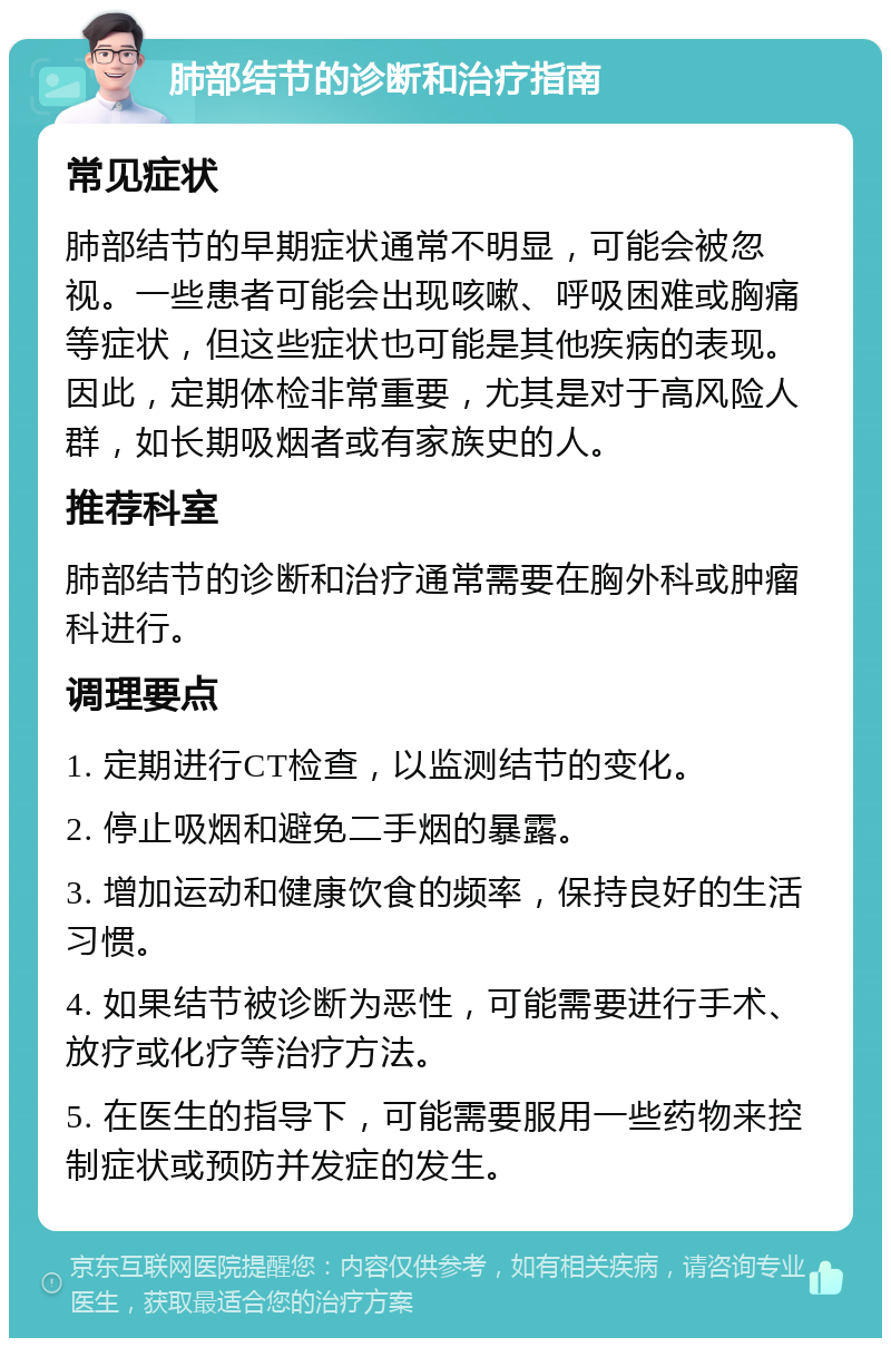 肺部结节的诊断和治疗指南 常见症状 肺部结节的早期症状通常不明显，可能会被忽视。一些患者可能会出现咳嗽、呼吸困难或胸痛等症状，但这些症状也可能是其他疾病的表现。因此，定期体检非常重要，尤其是对于高风险人群，如长期吸烟者或有家族史的人。 推荐科室 肺部结节的诊断和治疗通常需要在胸外科或肿瘤科进行。 调理要点 1. 定期进行CT检查，以监测结节的变化。 2. 停止吸烟和避免二手烟的暴露。 3. 增加运动和健康饮食的频率，保持良好的生活习惯。 4. 如果结节被诊断为恶性，可能需要进行手术、放疗或化疗等治疗方法。 5. 在医生的指导下，可能需要服用一些药物来控制症状或预防并发症的发生。