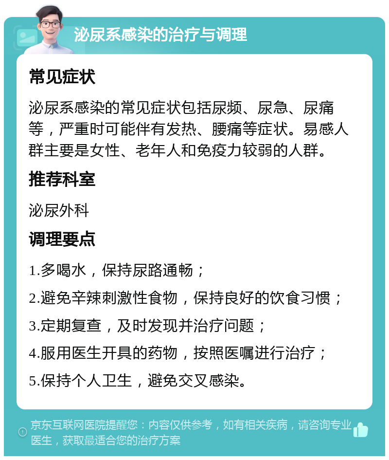 泌尿系感染的治疗与调理 常见症状 泌尿系感染的常见症状包括尿频、尿急、尿痛等，严重时可能伴有发热、腰痛等症状。易感人群主要是女性、老年人和免疫力较弱的人群。 推荐科室 泌尿外科 调理要点 1.多喝水，保持尿路通畅； 2.避免辛辣刺激性食物，保持良好的饮食习惯； 3.定期复查，及时发现并治疗问题； 4.服用医生开具的药物，按照医嘱进行治疗； 5.保持个人卫生，避免交叉感染。