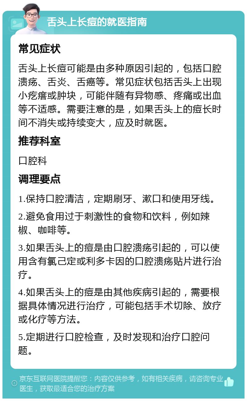 舌头上长痘的就医指南 常见症状 舌头上长痘可能是由多种原因引起的，包括口腔溃疡、舌炎、舌癌等。常见症状包括舌头上出现小疙瘩或肿块，可能伴随有异物感、疼痛或出血等不适感。需要注意的是，如果舌头上的痘长时间不消失或持续变大，应及时就医。 推荐科室 口腔科 调理要点 1.保持口腔清洁，定期刷牙、漱口和使用牙线。 2.避免食用过于刺激性的食物和饮料，例如辣椒、咖啡等。 3.如果舌头上的痘是由口腔溃疡引起的，可以使用含有氯己定或利多卡因的口腔溃疡贴片进行治疗。 4.如果舌头上的痘是由其他疾病引起的，需要根据具体情况进行治疗，可能包括手术切除、放疗或化疗等方法。 5.定期进行口腔检查，及时发现和治疗口腔问题。