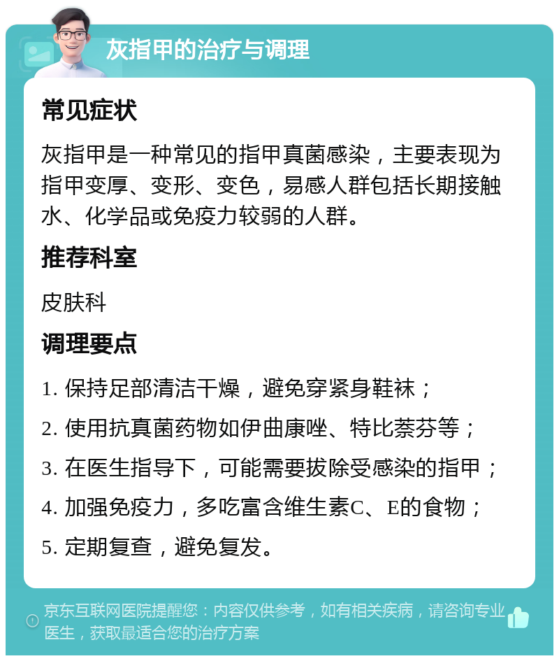 灰指甲的治疗与调理 常见症状 灰指甲是一种常见的指甲真菌感染，主要表现为指甲变厚、变形、变色，易感人群包括长期接触水、化学品或免疫力较弱的人群。 推荐科室 皮肤科 调理要点 1. 保持足部清洁干燥，避免穿紧身鞋袜； 2. 使用抗真菌药物如伊曲康唑、特比萘芬等； 3. 在医生指导下，可能需要拔除受感染的指甲； 4. 加强免疫力，多吃富含维生素C、E的食物； 5. 定期复查，避免复发。