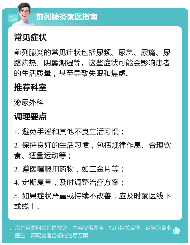 前列腺炎就医指南 常见症状 前列腺炎的常见症状包括尿频、尿急、尿痛、尿路灼热、阴囊潮湿等。这些症状可能会影响患者的生活质量，甚至导致失眠和焦虑。 推荐科室 泌尿外科 调理要点 1. 避免手淫和其他不良生活习惯； 2. 保持良好的生活习惯，包括规律作息、合理饮食、适量运动等； 3. 遵医嘱服用药物，如三金片等； 4. 定期复查，及时调整治疗方案； 5. 如果症状严重或持续不改善，应及时就医线下或线上。