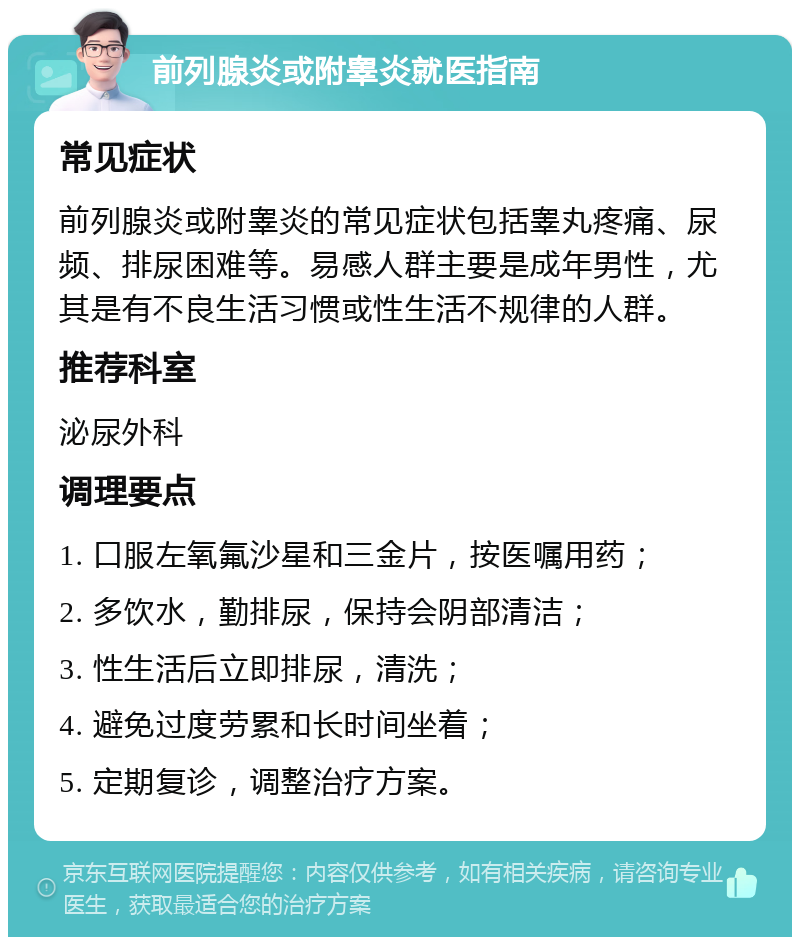 前列腺炎或附睾炎就医指南 常见症状 前列腺炎或附睾炎的常见症状包括睾丸疼痛、尿频、排尿困难等。易感人群主要是成年男性，尤其是有不良生活习惯或性生活不规律的人群。 推荐科室 泌尿外科 调理要点 1. 口服左氧氟沙星和三金片，按医嘱用药； 2. 多饮水，勤排尿，保持会阴部清洁； 3. 性生活后立即排尿，清洗； 4. 避免过度劳累和长时间坐着； 5. 定期复诊，调整治疗方案。