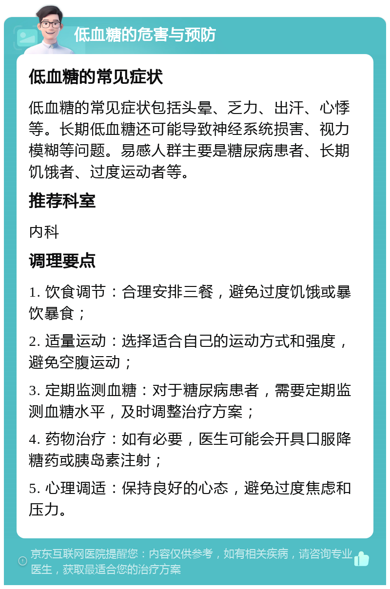 低血糖的危害与预防 低血糖的常见症状 低血糖的常见症状包括头晕、乏力、出汗、心悸等。长期低血糖还可能导致神经系统损害、视力模糊等问题。易感人群主要是糖尿病患者、长期饥饿者、过度运动者等。 推荐科室 内科 调理要点 1. 饮食调节：合理安排三餐，避免过度饥饿或暴饮暴食； 2. 适量运动：选择适合自己的运动方式和强度，避免空腹运动； 3. 定期监测血糖：对于糖尿病患者，需要定期监测血糖水平，及时调整治疗方案； 4. 药物治疗：如有必要，医生可能会开具口服降糖药或胰岛素注射； 5. 心理调适：保持良好的心态，避免过度焦虑和压力。