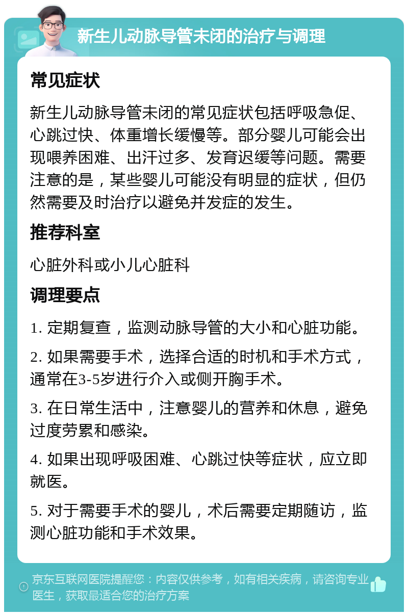 新生儿动脉导管未闭的治疗与调理 常见症状 新生儿动脉导管未闭的常见症状包括呼吸急促、心跳过快、体重增长缓慢等。部分婴儿可能会出现喂养困难、出汗过多、发育迟缓等问题。需要注意的是，某些婴儿可能没有明显的症状，但仍然需要及时治疗以避免并发症的发生。 推荐科室 心脏外科或小儿心脏科 调理要点 1. 定期复查，监测动脉导管的大小和心脏功能。 2. 如果需要手术，选择合适的时机和手术方式，通常在3-5岁进行介入或侧开胸手术。 3. 在日常生活中，注意婴儿的营养和休息，避免过度劳累和感染。 4. 如果出现呼吸困难、心跳过快等症状，应立即就医。 5. 对于需要手术的婴儿，术后需要定期随访，监测心脏功能和手术效果。