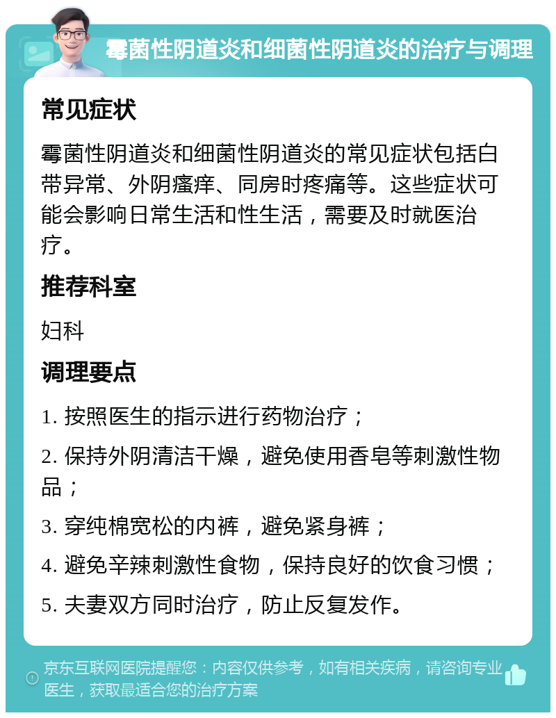 霉菌性阴道炎和细菌性阴道炎的治疗与调理 常见症状 霉菌性阴道炎和细菌性阴道炎的常见症状包括白带异常、外阴瘙痒、同房时疼痛等。这些症状可能会影响日常生活和性生活，需要及时就医治疗。 推荐科室 妇科 调理要点 1. 按照医生的指示进行药物治疗； 2. 保持外阴清洁干燥，避免使用香皂等刺激性物品； 3. 穿纯棉宽松的内裤，避免紧身裤； 4. 避免辛辣刺激性食物，保持良好的饮食习惯； 5. 夫妻双方同时治疗，防止反复发作。