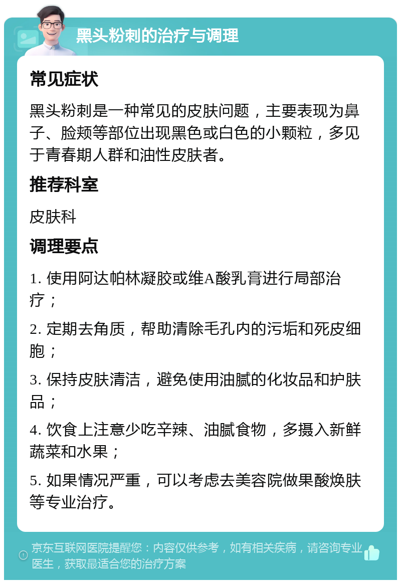 黑头粉刺的治疗与调理 常见症状 黑头粉刺是一种常见的皮肤问题，主要表现为鼻子、脸颊等部位出现黑色或白色的小颗粒，多见于青春期人群和油性皮肤者。 推荐科室 皮肤科 调理要点 1. 使用阿达帕林凝胶或维A酸乳膏进行局部治疗； 2. 定期去角质，帮助清除毛孔内的污垢和死皮细胞； 3. 保持皮肤清洁，避免使用油腻的化妆品和护肤品； 4. 饮食上注意少吃辛辣、油腻食物，多摄入新鲜蔬菜和水果； 5. 如果情况严重，可以考虑去美容院做果酸焕肤等专业治疗。