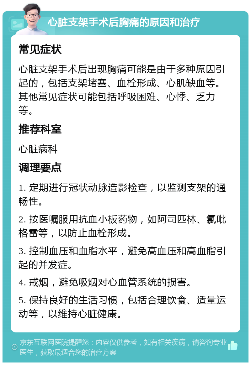 心脏支架手术后胸痛的原因和治疗 常见症状 心脏支架手术后出现胸痛可能是由于多种原因引起的，包括支架堵塞、血栓形成、心肌缺血等。其他常见症状可能包括呼吸困难、心悸、乏力等。 推荐科室 心脏病科 调理要点 1. 定期进行冠状动脉造影检查，以监测支架的通畅性。 2. 按医嘱服用抗血小板药物，如阿司匹林、氯吡格雷等，以防止血栓形成。 3. 控制血压和血脂水平，避免高血压和高血脂引起的并发症。 4. 戒烟，避免吸烟对心血管系统的损害。 5. 保持良好的生活习惯，包括合理饮食、适量运动等，以维持心脏健康。