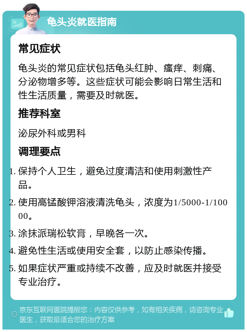 龟头炎就医指南 常见症状 龟头炎的常见症状包括龟头红肿、瘙痒、刺痛、分泌物增多等。这些症状可能会影响日常生活和性生活质量，需要及时就医。 推荐科室 泌尿外科或男科 调理要点 保持个人卫生，避免过度清洁和使用刺激性产品。 使用高锰酸钾溶液清洗龟头，浓度为1/5000-1/10000。 涂抹派瑞松软膏，早晚各一次。 避免性生活或使用安全套，以防止感染传播。 如果症状严重或持续不改善，应及时就医并接受专业治疗。