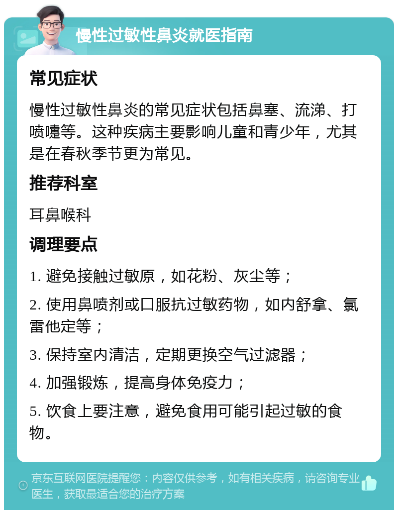 慢性过敏性鼻炎就医指南 常见症状 慢性过敏性鼻炎的常见症状包括鼻塞、流涕、打喷嚏等。这种疾病主要影响儿童和青少年，尤其是在春秋季节更为常见。 推荐科室 耳鼻喉科 调理要点 1. 避免接触过敏原，如花粉、灰尘等； 2. 使用鼻喷剂或口服抗过敏药物，如内舒拿、氯雷他定等； 3. 保持室内清洁，定期更换空气过滤器； 4. 加强锻炼，提高身体免疫力； 5. 饮食上要注意，避免食用可能引起过敏的食物。